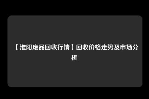【淮阳废品回收行情】回收价格走势及市场分析