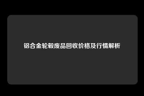铝合金轮毂废品回收价格及行情解析