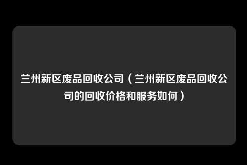 兰州新区废品回收公司（兰州新区废品回收公司的回收价格和服务如何）