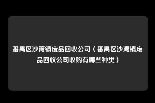 番禺区沙湾镇废品回收公司（番禺区沙湾镇废品回收公司收购有哪些种类）
