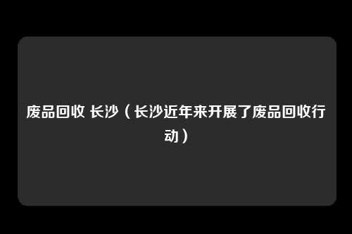 废品回收 长沙（长沙近年来开展了废品回收行动）