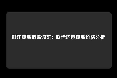 浙江废品市场调研：联运环境废品价格分析