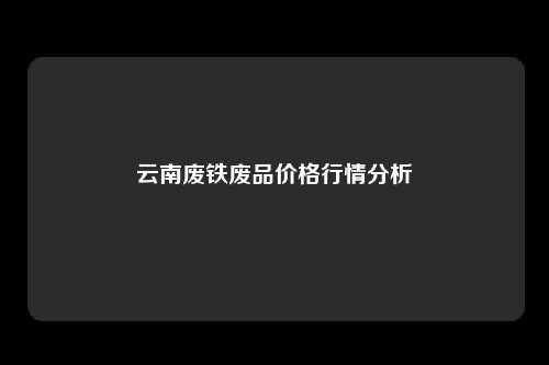云南废铁废品价格行情分析