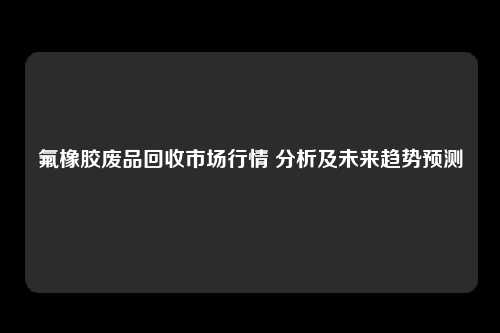 氟橡胶废品回收市场行情 分析及未来趋势预测