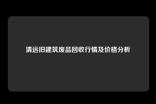 清远旧建筑废品回收行情及价格分析