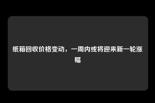 纸箱回收价格变动，一周内或将迎来新一轮涨幅