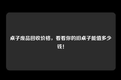 桌子废品回收价格，看看你的旧桌子能值多少钱！