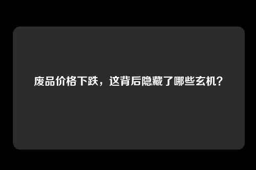 废品价格下跌，这背后隐藏了哪些玄机？