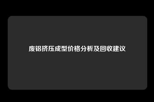 废铝挤压成型价格分析及回收建议