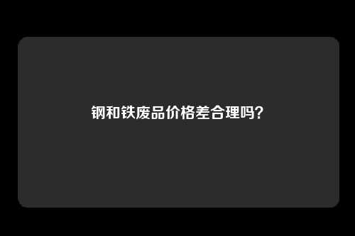 钢和铁废品价格差合理吗？