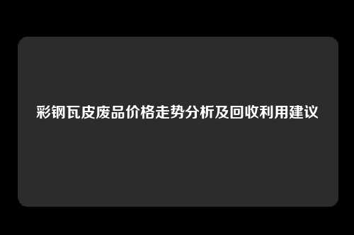 彩钢瓦皮废品价格走势分析及回收利用建议
