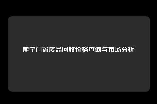 遂宁门窗废品回收价格查询与市场分析