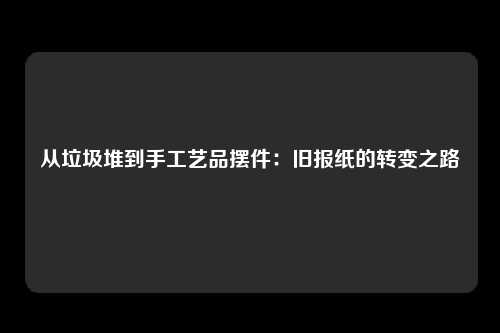 从垃圾堆到手工艺品摆件：旧报纸的转变之路