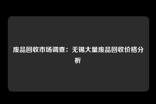 废品回收市场调查：无锡大量废品回收价格分析
