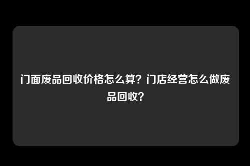 门面废品回收价格怎么算？门店经营怎么做废品回收？