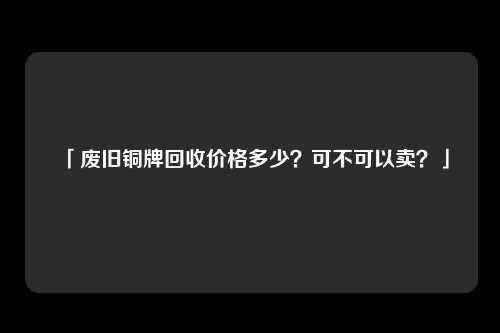 「废旧铜牌回收价格多少？可不可以卖？」