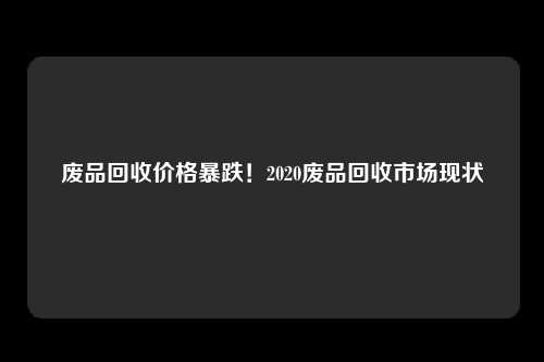 废品回收价格暴跌！2020废品回收市场现状