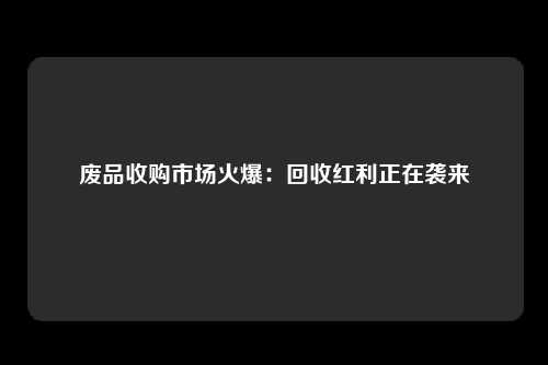 废品收购市场火爆：回收红利正在袭来