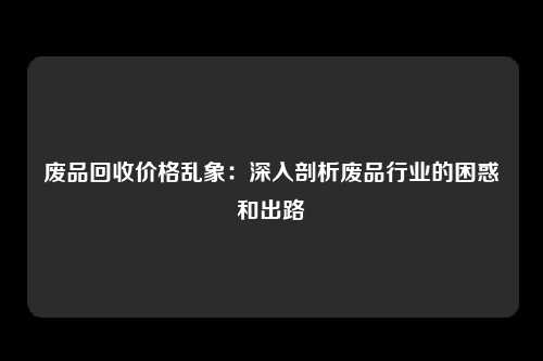 废品回收价格乱象：深入剖析废品行业的困惑和出路