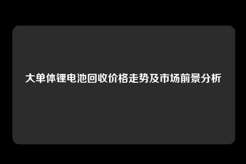 大单体锂电池回收价格走势及市场前景分析