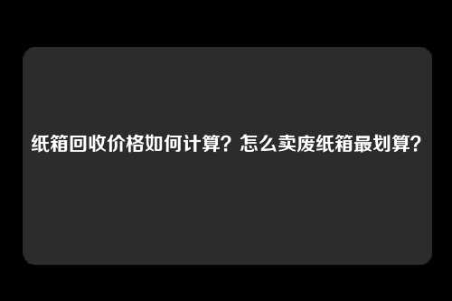 纸箱回收价格如何计算？怎么卖废纸箱最划算？ 