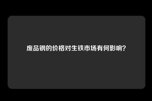 废品钢的价格对生铁市场有何影响？