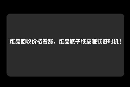 废品回收价格看涨，废品瓶子纸皮赚钱好时机！