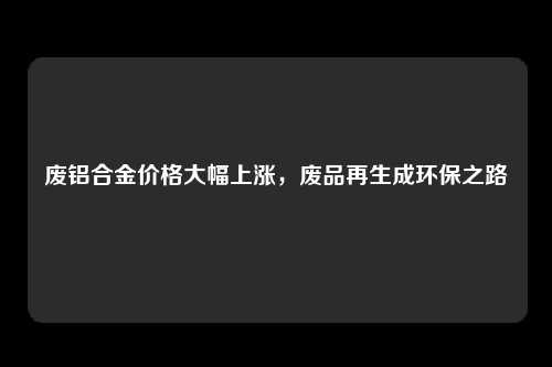 废铝合金价格大幅上涨，废品再生成环保之路