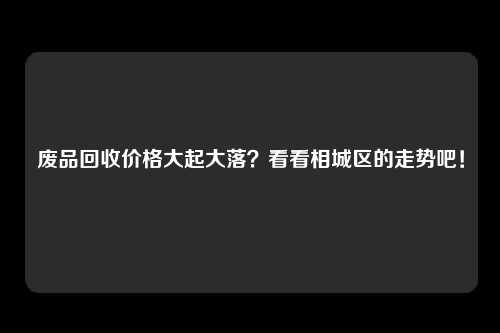 废品回收价格大起大落？看看相城区的走势吧！