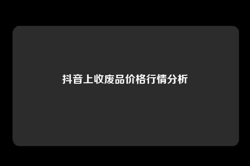 抖音上收废品价格行情分析