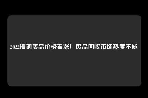2022槽钢废品价格看涨！废品回收市场热度不减