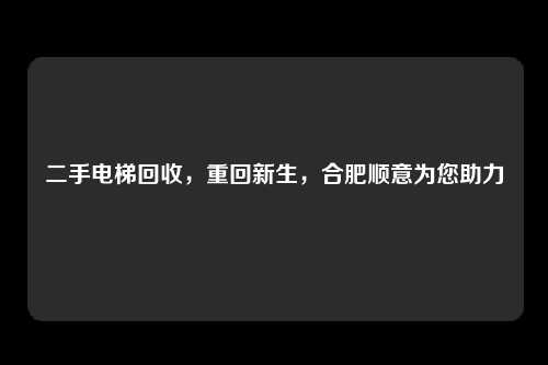 二手电梯回收，重回新生，合肥顺意为您助力