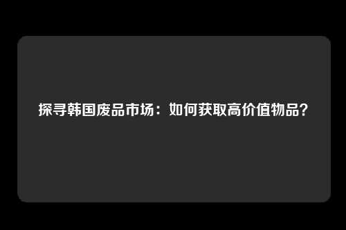 探寻韩国废品市场：如何获取高价值物品？