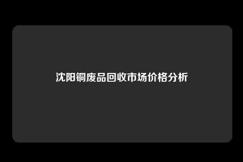 沈阳铜废品回收市场价格分析