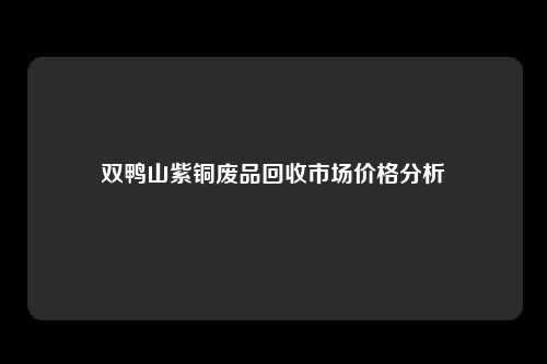 双鸭山紫铜废品回收市场价格分析