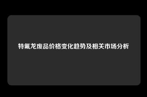 特氟龙废品价格变化趋势及相关市场分析