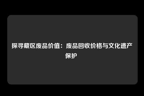 探寻藏区废品价值：废品回收价格与文化遗产保护 
