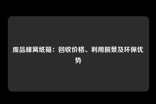 废品蜂窝纸箱：回收价格、利用前景及环保优势