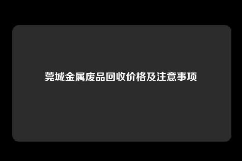 莞城金属废品回收价格及注意事项