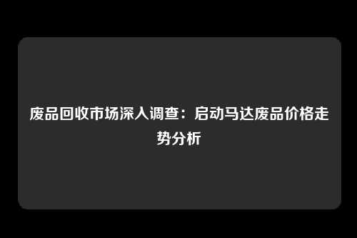 废品回收市场深入调查：启动马达废品价格走势分析