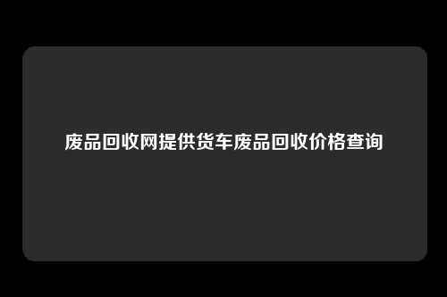 废品回收网提供货车废品回收价格查询