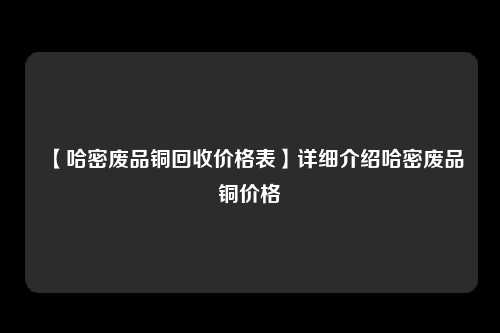 【哈密废品铜回收价格表】详细介绍哈密废品铜价格