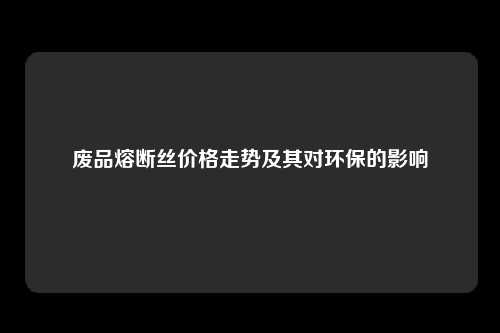 废品熔断丝价格走势及其对环保的影响