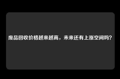 废品回收价格越来越高，未来还有上涨空间吗？