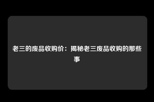 老三的废品收购价：揭秘老三废品收购的那些事