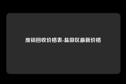废铝回收价格表-盐田区最新价格