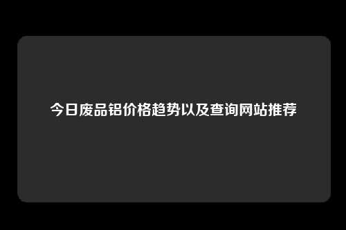 今日废品铝价格趋势以及查询网站推荐