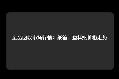 废品回收市场行情：纸箱、塑料瓶价格走势