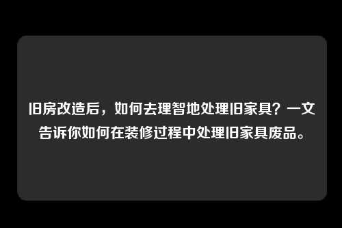 旧房改造后，如何去理智地处理旧家具？一文告诉你如何在装修过程中处理旧家具废品。