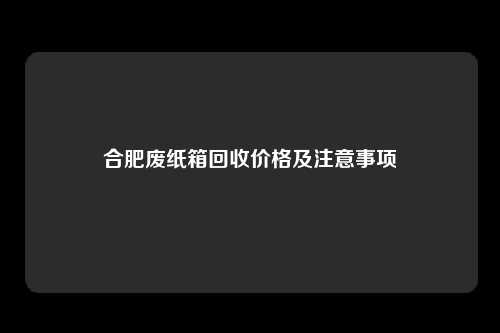 合肥废纸箱回收价格及注意事项